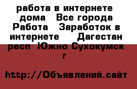 работа в интернете, дома - Все города Работа » Заработок в интернете   . Дагестан респ.,Южно-Сухокумск г.